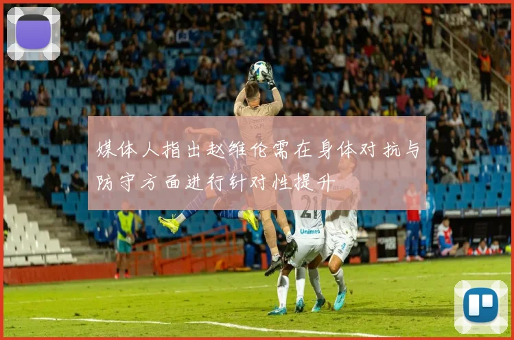 媒体人指出赵维伦需在身体对抗与防守方面进行针对性提升