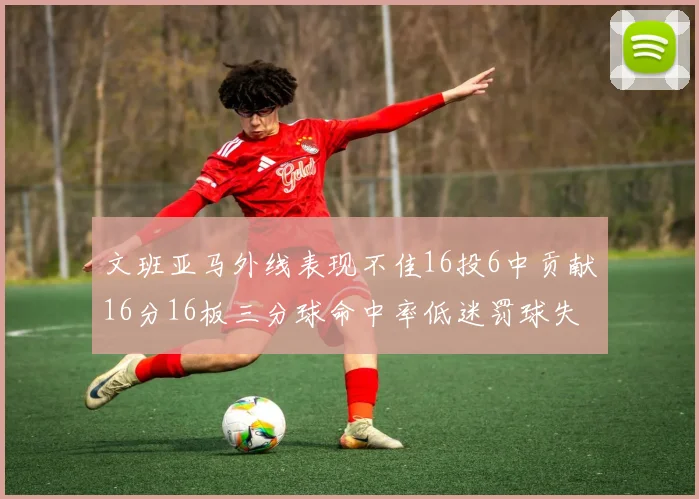 文班亚马外线表现不佳16投6中贡献16分16板三分球命中率低迷罚球失准影响球队表现
