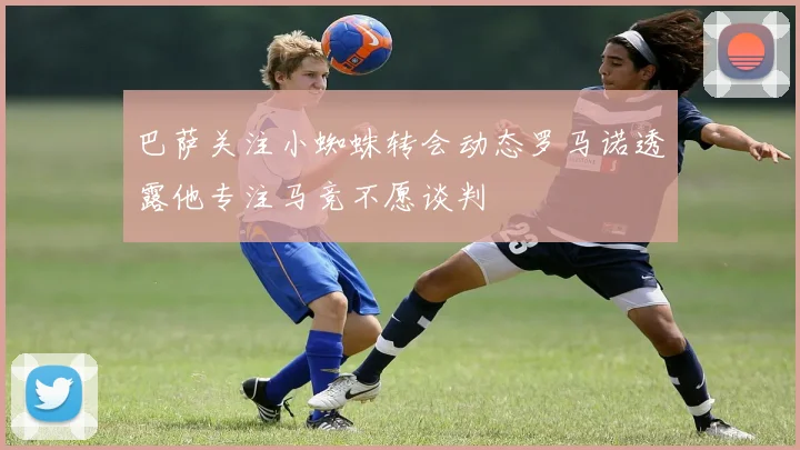 巴萨关注小蜘蛛转会动态罗马诺透露他专注马竞不愿谈判