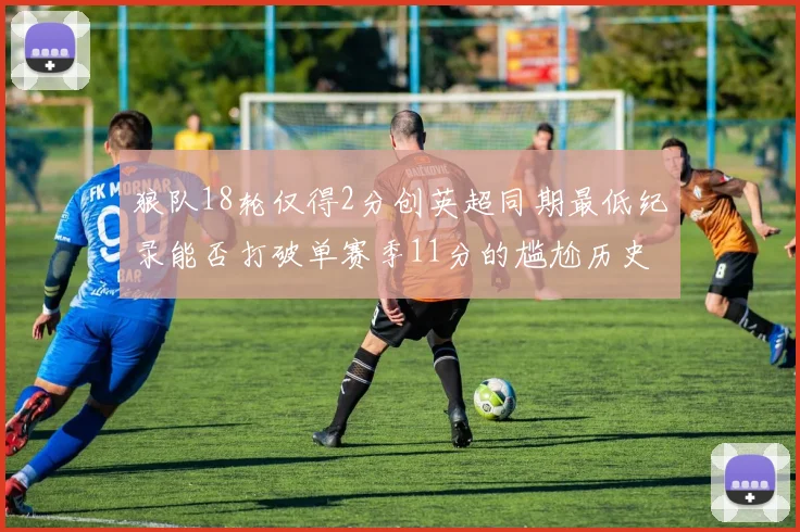 狼队18轮仅得2分创英超同期最低纪录能否打破单赛季11分的尴尬历史
