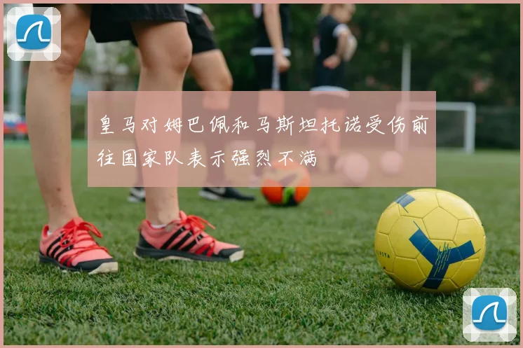 皇马对姆巴佩和马斯坦托诺受伤前往国家队表示强烈不满