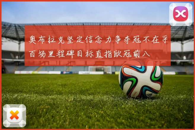 奥布拉克坚定信念力争夺冠不在乎百场里程碑目标直指欧冠前八