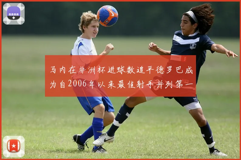 马内在非洲杯进球数追平德罗巴成为自2006年以来最佳射手并列第一人