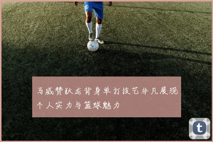 马威赞狄龙背身单打技艺非凡展现个人实力与篮球魅力