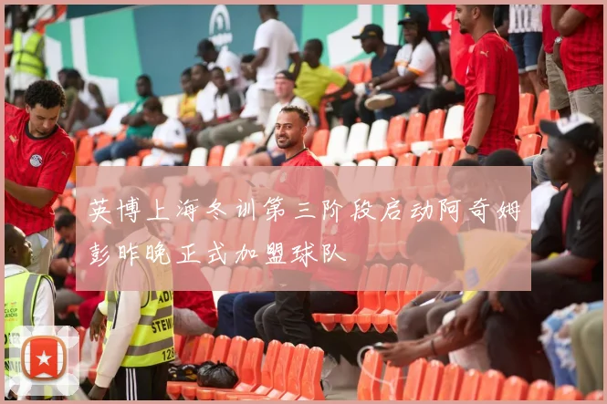 英博上海冬训第三阶段启动阿奇姆彭昨晚正式加盟球队