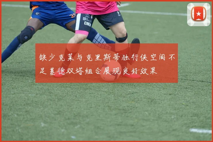 缺少克莱与克里斯蒂独行侠空间不足基德双塔组合展现良好效果