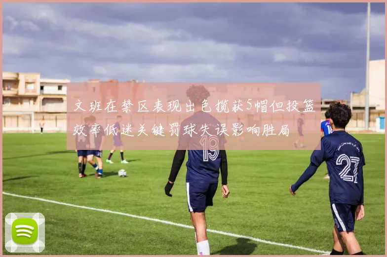 文班在禁区表现出色揽获5帽但投篮效率低迷关键罚球失误影响胜局
