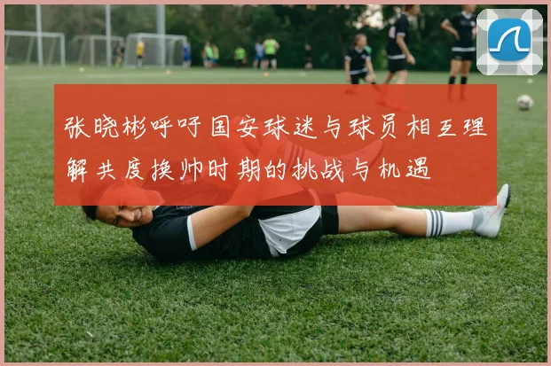 张晓彬呼吁国安球迷与球员相互理解共度换帅时期的挑战与机遇