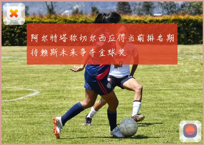 阿尔特塔称切尔西应得当前排名期待赖斯未来争夺金球奖