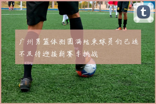 广州男篮体测圆满结束球员们已迫不及待迎接新赛季挑战