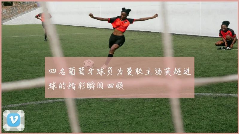 四名葡萄牙球员为曼联主场英超进球的精彩瞬间回顾