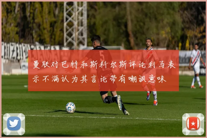 曼联对巴特和斯科尔斯评论利马表示不满认为其言论带有嘲讽意味