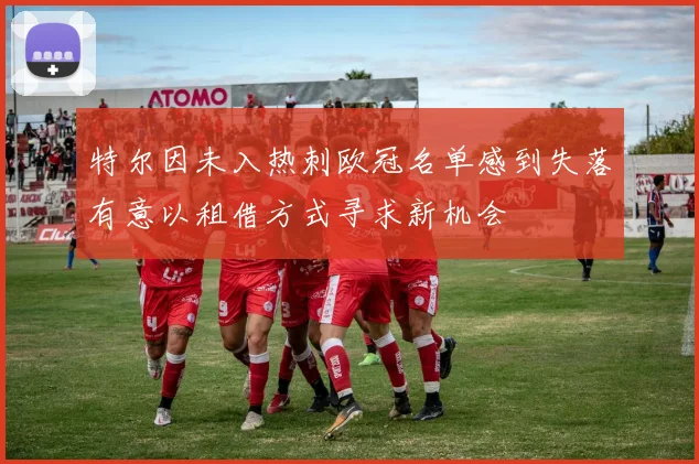 特尔因未入热刺欧冠名单感到失落有意以租借方式寻求新机会