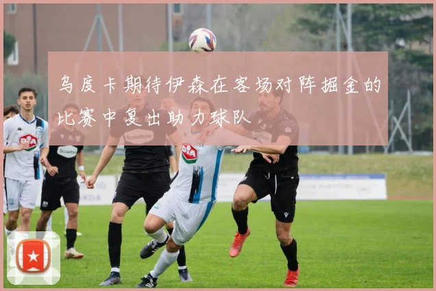 乌度卡期待伊森在客场对阵掘金的比赛中复出助力球队