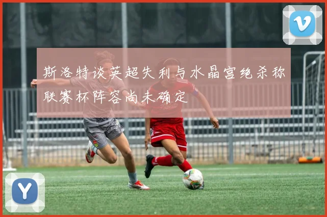 斯洛特谈英超失利与水晶宫绝杀称联赛杯阵容尚未确定